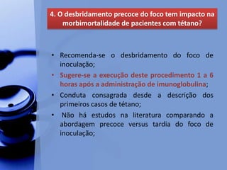 • Recomenda-se o desbridamento do foco de
inoculação;
• Sugere-se a execução deste procedimento 1 a 6
horas após a administração de imunoglobulina;
• Conduta consagrada desde a descrição dos
primeiros casos de tétano;
• Não há estudos na literatura comparando a
abordagem precoce versus tardia do foco de
inoculação;
4. O desbridamento precoce do foco tem impacto na
morbimortalidade de pacientes com tétano?
 