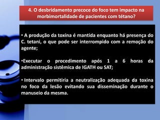 4. O desbridamento precoce do foco tem impacto na
morbimortalidade de pacientes com tétano?
• A produção da toxina é mantida enquanto há presença do
C. tetani, o que pode ser interrompido com a remoção do
agente;
•Executar o procedimento após 1 a 6 horas da
administração sistêmica de IGATH ou SAT;
• Intervalo permitiria a neutralização adequada da toxina
no foco da lesão evitando sua disseminação durante o
manuseio da mesma.
 