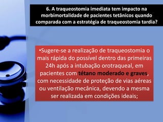 6. A traqueostomia imediata tem impacto na
morbimortalidade de pacientes tetânicos quando
comparada com a estratégia de traqueostomia tardia?
•Sugere-se a realização de traqueostomia o
mais rápida do possível dentro das primeiras
24h após a intubação orotraqueal, em
pacientes com tétano moderado e graves,
com necessidade de proteção de vias aéreas
ou ventilação mecânica, devendo a mesma
ser realizada em condições ideais;
 