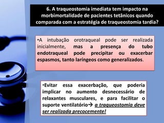 6. A traqueostomia imediata tem impacto na
morbimortalidade de pacientes tetânicos quando
comparada com a estratégia de traqueostomia tardia?
•A intubação orotraqueal pode ser realizada
inicialmente, mas a presença do tubo
endotraqueal pode precipitar ou exacerbar
espasmos, tanto laríngeos como generalizados.
•Evitar essa exacerbação, que poderia
implicar no aumento desnecessário de
relaxantes musculares, e para facilitar o
suporte ventilatório a traqueostomia deve
ser realizada precocemente!
 