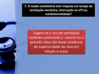 7. O modo ventilatório tem impacto em tempo de
ventilação mecânica, internação na UTI ou
morbimortalidade?
Sugere-se o uso de ventilação
assistido-controlada a volume ou à
pressão visto não haver evidência
de superioridade de uma em
relação à outra.
 