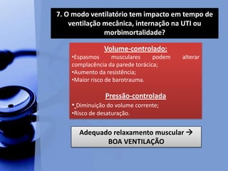 7. O modo ventilatório tem impacto em tempo de
ventilação mecânica, internação na UTI ou
morbimortalidade?
Volume-controlado:
•Espasmos musculares podem alterar
complacência da parede torácica;
•Aumento da resistência;
•Maior risco de barotrauma.
Pressão-controlada
• Diminuição do volume corrente;
•Risco de desaturação.
Adequado relaxamento muscular 
BOA VENTILAÇÃO
 