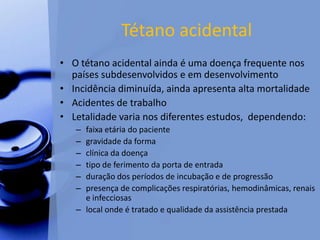Tétano acidental
• O tétano acidental ainda é uma doença frequente nos
países subdesenvolvidos e em desenvolvimento
• Incidência diminuída, ainda apresenta alta mortalidade
• Acidentes de trabalho
• Letalidade varia nos diferentes estudos, dependendo:
– faixa etária do paciente
– gravidade da forma
– clínica da doença
– tipo de ferimento da porta de entrada
– duração dos períodos de incubação e de progressão
– presença de complicações respiratórias, hemodinâmicas, renais
e infecciosas
– local onde é tratado e qualidade da assistência prestada
 