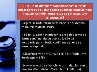8. O uso de diazepam comparado com o uso de
midazolam ou baclofeno como relaxante muscular tem
impacto na morbimortalidade de pacientes com
tétano grave?
•Sugere-se a utilização preferencial de diazepam
como relaxante muscular:
• Pode ser administrado tanto em bolus como de
forma contínua, desde que a diluição da
medicação para infusão contínua seja feita de
forma apropriada;
• Diluição: 4 ml de SF 0,9% ou SG 5% p/ cada 1mg
de diazepam 8/8h
•Sugere-se o uso de baclofeno ou midazolan como
terapias alternativas. (Midazolam delirium)
 