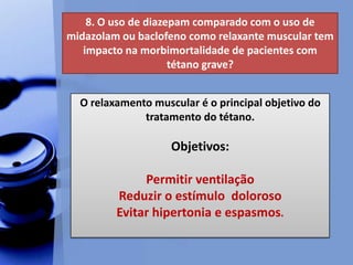 8. O uso de diazepam comparado com o uso de
midazolam ou baclofeno como relaxante muscular tem
impacto na morbimortalidade de pacientes com
tétano grave?
O relaxamento muscular é o principal objetivo do
tratamento do tétano.
Objetivos:
Permitir ventilação
Reduzir o estímulo doloroso
Evitar hipertonia e espasmos.
 