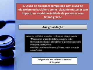 8. O uso de diazepam comparado com o uso de
midazolam ou baclofeno como relaxante muscular tem
impacto na morbimortalidade de pacientes com
tétano grave?
Analgossedação
•Associar opióides: sedação, controle da disautonomia
•Mecanismo proposto: tetanospasmina inibe
liberação de opióides endógenos perda do controle
inibitório autonômico;
•Opióides aumentariam encefalinas: maior controle
autonômico.
Agonistas alfa centrais: clonidina
 Propofol
 