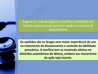 Sugere-se o uso de opiáceos (morfIna ou fentanil) em
infusão continua como primeira opção no controle da
disautonomia
Os opióides são as drogas com maior experiência de uso
no tratamento da disautonomia e controle da labilidade
pressórica. A morfina tem se mostrado efetiva no
distúrbio autonômico do tétano, embora seu mecanismo
de ação seja incerto.
 
