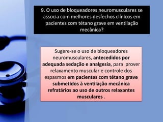 9. O uso de bloqueadores neuromusculares se
associa com melhores desfechos clínicos em
pacientes com tétano grave em ventilação
mecânica?
Sugere-se o uso de bloqueadores
neuromusculares, antecedidos por
adequada sedação e analgesia, para prover
relaxamento muscular e controle dos
espasmos em pacientes com tétano grave
submetidos à ventilação mecânica
refratários ao uso de outros relaxantes
musculares .
 