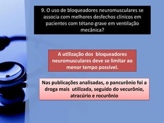 9. O uso de bloqueadores neuromusculares se
associa com melhores desfechos clínicos em
pacientes com tétano grave em ventilação
mecânica?
A utilização dos bloqueadores
neuromusculares deve se limitar ao
menor tempo possível.
Nas publicações analisadas, o pancurônio foi a
droga mais utilizada, seguido do vecurônio,
atracúrio e rocurônio
 