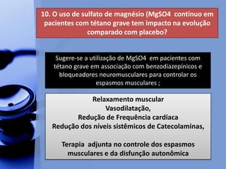 10. O uso de sulfato de magnésio (MgSO4 contínuo em
pacientes com tétano grave tem impacto na evolução
comparado com placebo?
Sugere-se a utilização de MgSO4 em pacientes com
tétano grave em associação com benzodiazepínicos e
bloqueadores neuromusculares para controlar os
espasmos musculares ;
Relaxamento muscular
Vasodilatação,
Redução de Frequência cardíaca
Redução dos níveis sistêmicos de Catecolaminas,
Terapia adjunta no controle dos espasmos
musculares e da disfunção autonômica
 