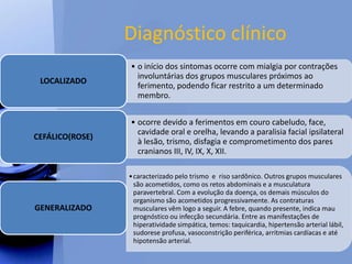 Diagnóstico clínico
• o início dos sintomas ocorre com mialgia por contrações
involuntárias dos grupos musculares próximos ao
ferimento, podendo ficar restrito a um determinado
membro.
LOCALIZADO
• ocorre devido a ferimentos em couro cabeludo, face,
cavidade oral e orelha, levando a paralisia facial ipsilateral
à lesão, trismo, disfagia e comprometimento dos pares
cranianos III, IV, IX, X, XII.
CEFÁLICO(ROSE)
•caracterizado pelo trismo e riso sardônico. Outros grupos musculares
são acometidos, como os retos abdominais e a musculatura
paravertebral. Com a evolução da doença, os demais músculos do
organismo são acometidos progressivamente. As contraturas
musculares vêm logo a seguir. A febre, quando presente, indica mau
prognóstico ou infecção secundária. Entre as manifestações de
hiperatividade simpática, temos: taquicardia, hipertensão arterial lábil,
sudorese profusa, vasoconstrição periférica, arritmias cardíacas e até
hipotensão arterial.
GENERALIZADO
 