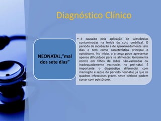Diagnóstico Clínico
• é causado pela aplicação de substâncias
contaminadas na ferida do coto umbilical. O
período de incubação é de aproximadamente sete
dias e tem como característica principal o
opistótono. No início, a criança pode apresentar
apenas dificuldade para se alimentar. Geralmente
ocorre em filhos de mães não-vacinadas ou
inadequadamente vacinadas no pré-natal. É
importante o diagnóstico diferencial com
meningite e sepse do período neonatal, já que os
quadros infecciosos graves neste período podem
cursar com opistótono.
NEONATAL,”mal
dos sete dias”
 