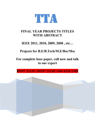 TTA
   FINAL YEAR PROJECTS TITLES
         WITH ABSTRACT

   IEEE 2011, 2010, 2009, 2008 , etc…

  Projects for B.E/B.Tech/M.E/Bsc/Msc

For complete base paper, call now and talk
              to our expert

89397 22135 | 89397 22145 | 044 4218 1385
 