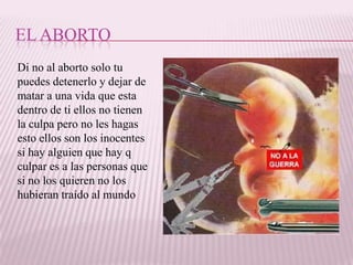 EL ABORTO
Di no al aborto solo tu
puedes detenerlo y dejar de
matar a una vida que esta
dentro de ti ellos no tienen
la culpa pero no les hagas
esto ellos son los inocentes
si hay alguien que hay q
culpar es a las personas que
si no los quieren no los
hubieran traído al mundo
 