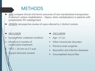 METHODS
 AIM: compare clinical mid termt outcomes of two standardized transposition
(Fulkerson: antero-medialization – Dejour: disto-medialization) in patients with
symptomatic PFJ malalignment
 DESIGN: retrospective review of cases referred to 2 distinct centers
 INCLUSION
 Symptomatic unilateral condition
 Minimum 6 months of
conservative treatment
 TTTG > 20 mm on CT scan
 Signed informed consent
 EXCLUSION
 Age <17 yo
 Other intrarticular disorders
 Previous knee surgeries
 Reumathic and infective dieseases
 Uncompleted record files
 