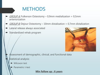 METHODS
 GROUP A: Fulkerson Osteotomy – 0,9mm medialization + 0,5mm
anteriorization
 GROUP B: Dejour Osteotomy – 10mm distalization + 0,7mm distalization
 Lateral release always associated
 Standardized rehab program
 Assessment of demographic, clinical, and functional data
 Statistical analysis:
 Wilcoxon test
 Parametric t-test
Min follow up : 6 years
 