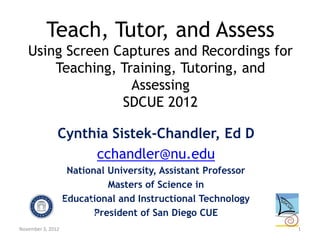 Teach, Tutor, and Assess
   Using Screen Captures and Recordings for
       Teaching, Training, Tutoring, and
                   Assessing
                 SDCUE 2012

               Cynthia Sistek-Chandler, Ed D
                    cchandler@nu.edu
                    National University, Assistant Professor
                             Masters of Science in
                   Educational and Instructional Technology
                          President of San Diego CUE
November 3, 2012                                               1
 