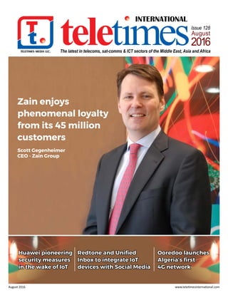 TELETIMES MEDIA LLC.
INTERNATIONAL
teletimesThe latest in telecoms, sat-comms & ICT sectors of the Middle East, Asia and Africa
Issue 128
August
2016
August 2016 www.teletimesinternational.com
Zain enjoys
phenomenal loyalty
from its 45 million
customers
Scott Gegenheimer
CEO - Zain Group
Redtone and Unified
Inbox to integrate IoT
devices with Social Media
Huawei pioneering
security measures
in the wake of IoT
Ooredoo launches
Algeria’s first
4G network
 