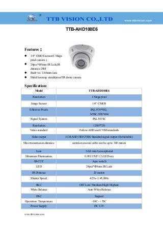 TTB-AHD100E6
Features：
 1/4" CMOS sensor(1 Mega
pixel camera )
 24pcs*Φ5mm IR Leds,IR
distance:20M
 Built=in: 3.6/6mm lens
 Metal housing vandalproof IR dome camera
Specification:
Model TTB-AHD100E6
Resolution 1 Mega pixel
Image Sensor 1/4” CMOS
Effective Pixels PAL:976*582,
NTSC:976*494
Signal System PAL/NTSC
Resolution 1280*720
Video standard Follow AHD and CVBS standards
Video output 1CH AHD HD/CVBS Standard signal output (Switchable)
Max transmission distance common coaxial cable can be up to 300 meters
Lens 3.6/6 mm Lens optional
Minimum Illumination 0.01LUX/F1.2 (LED on)
IR-CUT Auto switch
LED 24pcs*Φ5mm IR Leds
IR Distance 20 meters
Shutter Speed 4/25s~1/45,000s
BLC Off/ Low/ Medium/High/ Highest
White Balance Auto White Balance
HLC Support
Operation Temperature -10C - +55C
Power Supply DC 12V
www.ttbvision.com
 