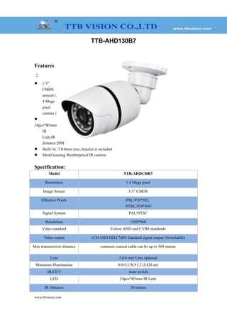 TTB-AHD130B7
Features
：
 1/3"
CMOS
sensor(1.
4 Mega
pixel
camera )

24pcs*Φ5mm
IR
Leds,IR
distance:20M
 Built=in: 3.6/6mm lens, bracket is included
 Metal housing Weatherproof IR camera
Specification:
Model TTB-AHD130B7
Resolution 1.4 Mega pixel
Image Sensor 1/3” CMOS
Effective Pixels PAL:976*582,
NTSC:976*494
Signal System PAL/NTSC
Resolution 1280*960
Video standard Follow AHD and CVBS standards
Video output 1CH AHD HD/CVBS Standard signal output (Switchable)
Max transmission distance common coaxial cable can be up to 300 meters
Lens 3.6/6 mm Lens optional
Minimum Illumination 0.01LUX/F1.2 (LED on)
IR-CUT Auto switch
LED 24pcs*Φ5mm IR Leds
IR Distance 20 meters
www.ttbvision.com
 