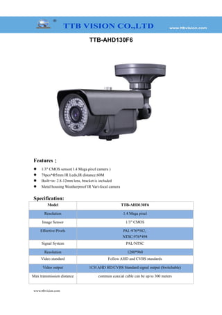 TTB-AHD130F6
Features：
 1/3" CMOS sensor(1.4 Mega pixel camera )
 78pcs*Φ5mm IR Leds,IR distance:60M
 Built=in: 2.8-12mm lens, bracket is included
 Metal housing Weatherproof IR Vari-focal camera
Specification:
Model TTB-AHD130F6
Resolution 1.4 Mega pixel
Image Sensor 1/3” CMOS
Effective Pixels PAL:976*582,
NTSC:976*494
Signal System PAL/NTSC
Resolution 1280*960
Video standard Follow AHD and CVBS standards
Video output 1CH AHD HD/CVBS Standard signal output (Switchable)
Max transmission distance common coaxial cable can be up to 300 meters
www.ttbvision.com
 
