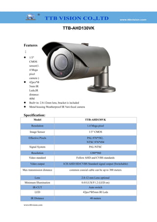 TTB-AHD130VK
Features
：
 1/3"
CMOS
sensor(1.
4 Mega
pixel
camera )
 42pcs*Φ
5mm IR
Leds,IR
distance:
40M
 Built=in: 2.8-12mm lens, bracket is included
 Metal housing Weatherproof IR Vari-focal camera
Specification:
Model TTB-AHD130VK
Resolution 1.4 Mega pixel
Image Sensor 1/3” CMOS
Effective Pixels PAL:976*582,
NTSC:976*494
Signal System PAL/NTSC
Resolution 1280*960
Video standard Follow AHD and CVBS standards
Video output 1CH AHD HD/CVBS Standard signal output (Switchable)
Max transmission distance common coaxial cable can be up to 300 meters
Lens 2.8-12 mm Lens optional
Minimum Illumination 0.01LUX/F1.2 (LED on)
IR-CUT Auto switch
LED 42pcs*Φ5mm IR Leds
IR Distance 40 meters
www.ttbvision.com
 
