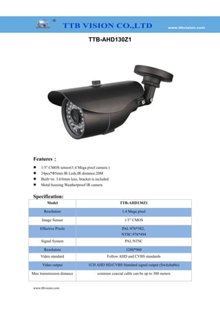 TTB-AHD130Z1
Features：
 1/3" CMOS sensor(1.4 Mega pixel camera )
 24pcs*Φ5mm IR Leds,IR distance:20M
 Built=in: 3.6/6mm lens, bracket is included
 Metal housing Weatherproof IR camera
Specification:
Model TTB-AHD130Z1
Resolution 1.4 Mega pixel
Image Sensor 1/3” CMOS
Effective Pixels PAL:976*582,
NTSC:976*494
Signal System PAL/NTSC
Resolution 1280*960
Video standard Follow AHD and CVBS standards
Video output 1CH AHD HD/CVBS Standard signal output (Switchable)
Max transmission distance common coaxial cable can be up to 300 meters
www.ttbvision.com
 