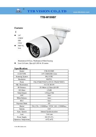 TTB-W199B7
Features
：
 1/4"
CMOS
DIS
Color
 900TVL,
Low
Illumination 0.01Lux, Weatherproof Metal housing
 Lens 3.6/6 mm; 24pcs ф5 LED for 20 meters
Specification:
Model TTB-W199B7
CCD TYPE 1/4" CMOS DIS Color
Scanning System PAL/NTSC
Resolution 900TVL
Pixels PAL:976(H)*582(V), NTCS: 976(H)*494(V)
Min. Illumination 0 LUX/ IR ON
IR Distance 20 Meters @ 24pcs ф5LED
S/N Ratio ≥52dB
Video Output 1.0Vp-p/75Ω
AGC Auto
White Balance Auto
BLC Auto
Exposure Mode EE
Shutter PAL1/50-- 1/100000sec NTSC 1/60--1/100000sec
Gamma 0.45
Sync. System Internal Synchronization
Lens 3.6/6 mm
Power Supply DC12V±5%
Operation Temperature -10℃-60℃
www.ttbvision.com
 