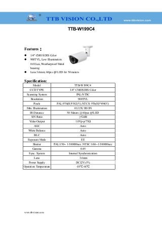 TTB-W199C4
Features：
 1/4" CMOS DIS Color
 900TVL, Low Illumination
0.01Lux, Weatherproof Metal
housing
 Lens 3.6mm; 60pcs ф5 LED for 50 meters
Specification:
Model TTB-W199C4
CCD TYPE 1/4" CMOS DIS Color
Scanning System PAL/NTSC
Resolution 900TVL
Pixels PAL:976(H)*582(V), NTCS: 976(H)*494(V)
Min. Illumination 0 LUX/ IR ON
IR Distance 50 Meters @ 60pcs ф5LED
S/N Ratio ≥52dB
Video Output 1.0Vp-p/75Ω
AGC Auto
White Balance Auto
BLC Auto
Exposure Mode EE
Shutter PAL1/50-- 1/100000sec NTSC 1/60--1/100000sec
Gamma 0.45
Sync. System Internal Synchronization
Lens 3.6mm
Power Supply DC12V±5%
Operation Temperature -10℃-60℃
www.ttbvision.com
 