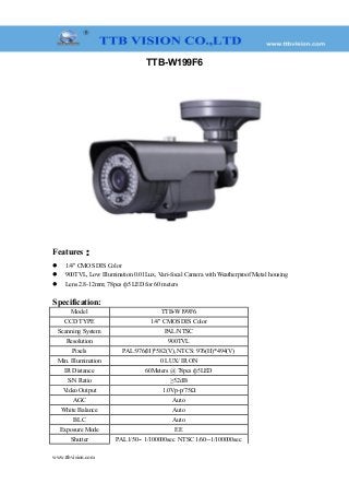 TTB-W199F6
Features：
 1/4" CMOS DIS Color
 900TVL, Low Illumination 0.01Lux, Vari-focal Camera with Weatherproof Metal housing
 Lens 2.8-12mm; 78pcs ф5 LED for 60 meters
Specification:
Model TTB-W199F6
CCD TYPE 1/4" CMOS DIS Color
Scanning System PAL/NTSC
Resolution 900TVL
Pixels PAL:976(H)*582(V), NTCS: 976(H)*494(V)
Min. Illumination 0 LUX/ IR ON
IR Distance 60Meters @ 78pcs ф5LED
S/N Ratio ≥52dB
Video Output 1.0Vp-p/75Ω
AGC Auto
White Balance Auto
BLC Auto
Exposure Mode EE
Shutter PAL1/50-- 1/100000sec NTSC 1/60--1/100000sec
www.ttbvision.com
 