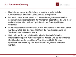 102
2.3. Zusammenfassung
• Das Internet wurde vor 50 Jahren erfunden, um die verteilte
Kommunikation zwischen Computern zu ermöglichen.
• Mit email, Web, Social Media und mobilen Endgeräten wurde eine
neue Kommunikationsplatform für Menschen geschaffen, die uns mehr
und mehr über alle zeitlichen und räumlichen Grenzen hinweg
verbindet.
• In der wissenschaftlichen Literatur zum eTourismus in den 90er Jahren
wurde erwartet, daß die neue Plattform die Kundenbeziehung im
Tourismus revolutionieren würde.
• Statt daß der Kunde bei Vermittlern bucht, kann einfach eine
Direktbeziehung zum Kunden aufgebaut werden und so der immense
Gebührenbetrag der sosnt beim Vermittler verbleibt, für eine
qualitative Verbesserung des touristischen Angebotes investiert
werden.
 