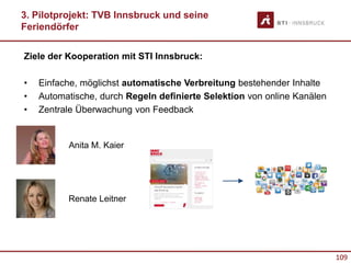 109
Ziele der Kooperation mit STI Innsbruck:
• Einfache, möglichst automatische Verbreitung bestehender Inhalte
• Automatische, durch Regeln definierte Selektion von online Kanälen
• Zentrale Überwachung von Feedback
3. Pilotprojekt: TVB Innsbruck und seine
Feriendörfer
Anita M. Kaier
Renate Leitner
 