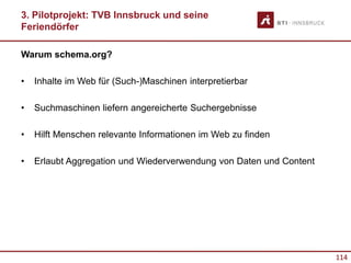 114
Warum schema.org?
• Inhalte im Web für (Such-)Maschinen interpretierbar
• Suchmaschinen liefern angereicherte Suchergebnisse
• Hilft Menschen relevante Informationen im Web zu finden
• Erlaubt Aggregation und Wiederverwendung von Daten und Content
3. Pilotprojekt: TVB Innsbruck und seine
Feriendörfer
 