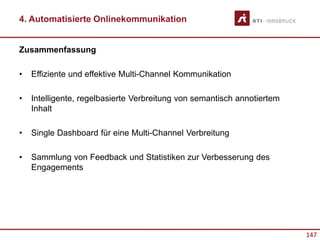 147
4. Automatisierte Onlinekommunikation
Zusammenfassung
• Effiziente und effektive Multi-Channel Kommunikation
• Intelligente, regelbasierte Verbreitung von semantisch annotiertem
Inhalt
• Single Dashboard für eine Multi-Channel Verbreitung
• Sammlung von Feedback und Statistiken zur Verbesserung des
Engagements
 