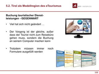 168
5.2. Tirol als Modellregion des eTourismus
Buchung touristischer Dienst-
leistungen - GEGENWART
• Viel hat sich nicht geändert …
• Der Vorgang ist der gleiche, außer
dass der Tourist nicht zum Reisebüro
gehen muss, sondern die Buchung
an seinem Computer machen kann
• Trotzdem müssen immer noch
Formulare ausgefüllt werden
 