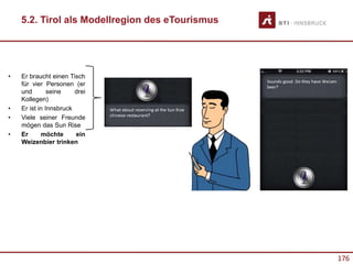 176
• Er braucht einen Tisch
für vier Personen (er
und seine drei
Kollegen)
• Er ist in Innsbruck
• Viele seiner Freunde
mögen das Sun Rise
• Er möchte ein
Weizenbier trinken
5.2. Tirol als Modellregion des eTourismus
 