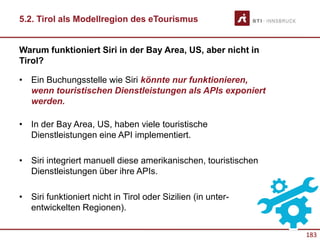 183
Warum funktioniert Siri in der Bay Area, US, aber nicht in
Tirol?
• Ein Buchungsstelle wie Siri könnte nur funktionieren,
wenn touristischen Dienstleistungen als APIs exponiert
werden.
• In der Bay Area, US, haben viele touristische
Dienstleistungen eine API implementiert.
• Siri integriert manuell diese amerikanischen, touristischen
Dienstleistungen über ihre APIs.
• Siri funktioniert nicht in Tirol oder Sizilien (in unter-
entwickelten Regionen).
5.2. Tirol als Modellregion des eTourismus
 