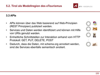 193
3.3 APIs
• APIs können über das Web basierend auf Web-Prinzipien
(REST Prinzipien) publiziert warden.
• Services und Daten werden identifiziert und können mit Hilfe
von URIs genutzt warden.
• Einheitliche Schnittstellen zur Interaktion anhand vom HTTP
Protokoll: GET, PUT, DELETE, POST
• Dadurch, dass die Daten, mit schema.org annotiert werden,
sind die Services ebenfalls semantisch anotiert.
…
5.2. Tirol als Modellregion des eTourismus
 