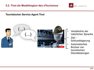194
• Verständnis der
natürlichen Sprache
• Ziel -
Schlussfolgerung
• Automatisches
Buchen von
touristischen
Dienstleistungen
Touristischer Service Agent Tirol
5.2. Tirol als Modellregion des eTourismus
 