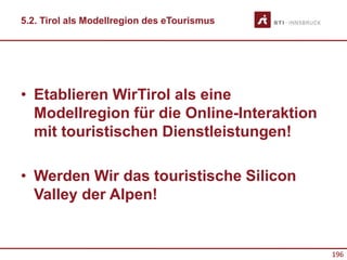 196
5.2. Tirol als Modellregion des eTourismus
• Etablieren WirTirol als eine
Modellregion für die Online-Interaktion
mit touristischen Dienstleistungen!
• Werden Wir das touristische Silicon
Valley der Alpen!
 