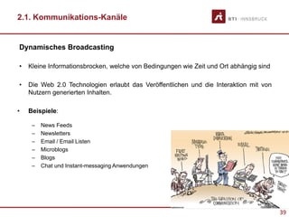 39
2.1. Kommunikations-Kanäle
Dynamisches Broadcasting
• Kleine Informationsbrocken, welche von Bedingungen wie Zeit und Ort abhängig sind
• Die Web 2.0 Technologien erlaubt das Veröffentlichen und die Interaktion mit von
Nutzern generierten Inhalten.
• Beispiele:
– News Feeds
– Newsletters
– Email / Email Listen
– Microblogs
– Blogs
– Chat und Instant-messaging Anwendungen
Image taken from: http://www.rgbstock.com
 