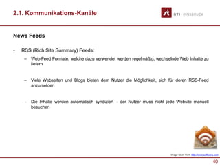 40
2.1. Kommunikations-Kanäle
News Feeds
• RSS (Rich Site Summary) Feeds:
– Web-Feed Formate, welche dazu verwendet werden regelmäßig, wechselnde Web Inhalte zu
liefern
– Viele Webseiten und Blogs bieten dem Nutzer die Möglichkeit, sich für deren RSS-Feed
anzumelden
– Die Inhalte werden automatisch syndiziert – der Nutzer muss nicht jede Website manuell
besuchen
Image taken from: http://www.softicons.com
 