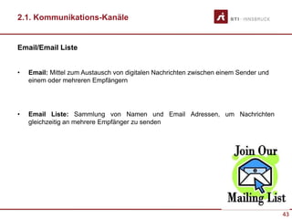 43
2.1. Kommunikations-Kanäle
Email/Email Liste
• Email: Mittel zum Austausch von digitalen Nachrichten zwischen einem Sender und
einem oder mehreren Empfängern
• Email Liste: Sammlung von Namen und Email Adressen, um Nachrichten
gleichzeitig an mehrere Empfänger zu senden
 