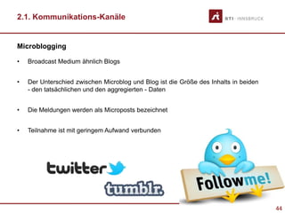 44
2.1. Kommunikations-Kanäle
Microblogging
• Broadcast Medium ähnlich Blogs
• Der Unterschied zwischen Microblog und Blog ist die Größe des Inhalts in beiden
- den tatsächlichen und den aggregierten - Daten
• Die Meldungen werden als Microposts bezeichnet
• Teilnahme ist mit geringem Aufwand verbunden
 