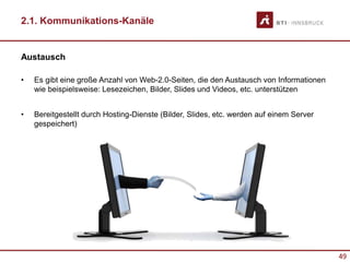 49
2.1. Kommunikations-Kanäle
Austausch
• Es gibt eine große Anzahl von Web-2.0-Seiten, die den Austausch von Informationen
wie beispielsweise: Lesezeichen, Bilder, Slides und Videos, etc. unterstützen
• Bereitgestellt durch Hosting-Dienste (Bilder, Slides, etc. werden auf einem Server
gespeichert)
 