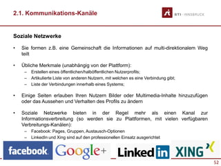 52
2.1. Kommunikations-Kanäle
Soziale Netzwerke
• Sie formen z.B. eine Gemeinschaft die Informationen auf multi-direktionalem Weg
teilt
• Übliche Merkmale (unabhängig von der Plattform):
– Erstellen eines öffentlichen/halböffentlichen Nutzerprofils;
– Artikulierte Liste von anderen Nutzern, mit welchen es eine Verbindung gibt;
– Liste der Verbindungen innerhalb eines Systems;
• Einige Seiten erlauben Ihren Nutzern Bilder oder Multimedia-Inhalte hinzuzufügen
oder das Aussehen und Verhalten des Profils zu ändern
• Soziale Netzwerke bieten in der Regel mehr als einen Kanal zur
Informationsverbreitung (so werden sie zu Plattformen, mit vielen verfügbaren
Verbreitungs-Kanälen):
– Facebook: Pages, Gruppen, Austausch-Optionen
– LinkedIn und Xing sind auf den professionellen Einsatz ausgerichtet
 