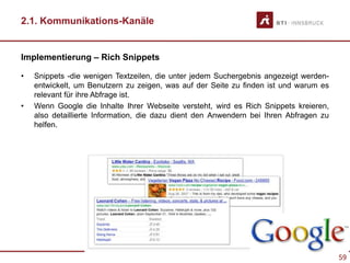 59
2.1. Kommunikations-Kanäle
Implementierung – Rich Snippets
• Snippets -die wenigen Textzeilen, die unter jedem Suchergebnis angezeigt werden-
entwickelt, um Benutzern zu zeigen, was auf der Seite zu finden ist und warum es
relevant für ihre Abfrage ist.
• Wenn Google die Inhalte Ihrer Webseite versteht, wird es Rich Snippets kreieren,
also detaillierte Information, die dazu dient den Anwendern bei Ihren Abfragen zu
helfen.
 