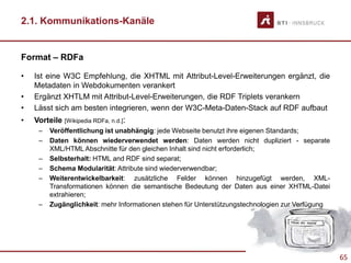 65
2.1. Kommunikations-Kanäle
Format – RDFa
• Ist eine W3C Empfehlung, die XHTML mit Attribut-Level-Erweiterungen ergänzt, die
Metadaten in Webdokumenten verankert
• Ergänzt XHTLM mit Attribut-Level-Erweiterungen, die RDF Triplets verankern
• Lässt sich am besten integrieren, wenn der W3C-Meta-Daten-Stack auf RDF aufbaut
• Vorteile [Wikipedia RDFa, n.d.]:
– Veröffentlichung ist unabhängig: jede Webseite benutzt ihre eigenen Standards;
– Daten können wiederverwendet werden: Daten werden nicht dupliziert - separate
XML/HTML Abschnitte für den gleichen Inhalt sind nicht erforderlich;
– Selbsterhalt: HTML and RDF sind separat;
– Schema Modularität: Attribute sind wiederverwendbar;
– Weiterentwickelbarkeit: zusätzliche Felder können hinzugefügt werden, XML-
Transformationen können die semantische Bedeutung der Daten aus einer XHTML-Datei
extrahieren;
– Zugänglichkeit: mehr Informationen stehen für Unterstützungstechnologien zur Verfügung
 