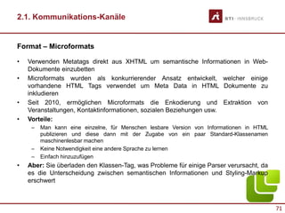 71
2.1. Kommunikations-Kanäle
Format – Microformats
• Verwenden Metatags direkt aus XHTML um semantische Informationen in Web-
Dokumente einzubetten
• Microformats wurden als konkurrierender Ansatz entwickelt, welcher einige
vorhandene HTML Tags verwendet um Meta Data in HTML Dokumente zu
inkludieren
• Seit 2010, ermöglichen Microformats die Enkodierung und Extraktion von
Veranstaltungen, Kontaktinformationen, sozialen Beziehungen usw.
• Vorteile:
– Man kann eine einzelne, für Menschen lesbare Version von Informationen in HTML
publizieren und diese dann mit der Zugabe von ein paar Standard-Klassenamen
maschinenlesbar machen
– Keine Notwendigkeit eine andere Sprache zu lernen
– Einfach hinzuzufügen
• Aber: Sie überladen den Klassen-Tag, was Probleme für einige Parser verursacht, da
es die Unterscheidung zwischen semantischen Informationen und Styling-Markup
erschwert
 