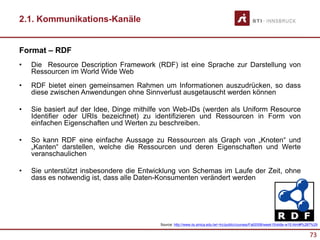 73
2.1. Kommunikations-Kanäle
Format – RDF
• Die Resource Description Framework (RDF) ist eine Sprache zur Darstellung von
Ressourcen im World Wide Web
• RDF bietet einen gemeinsamen Rahmen um Informationen auszudrücken, so dass
diese zwischen Anwendungen ohne Sinnverlust ausgetauscht werden können
• Sie basiert auf der Idee, Dinge mithilfe von Web-IDs (werden als Uniform Resource
Identifier oder URIs bezeichnet) zu identifizieren und Ressourcen in Form von
einfachen Eigenschaften und Werten zu beschreiben.
• So kann RDF eine einfache Aussage zu Ressourcen als Graph von „Knoten“ und
„Kanten“ darstellen, welche die Ressourcen und deren Eigenschaften und Werte
veranschaulichen
• Sie unterstützt insbesondere die Entwicklung von Schemas im Laufe der Zeit, ohne
dass es notwendig ist, dass alle Daten-Konsumenten verändert werden
Source: http://www.iis.sinica.edu.tw/~trc/public/courses/Fall2008/week15/slide-w15.html#%287%29
 